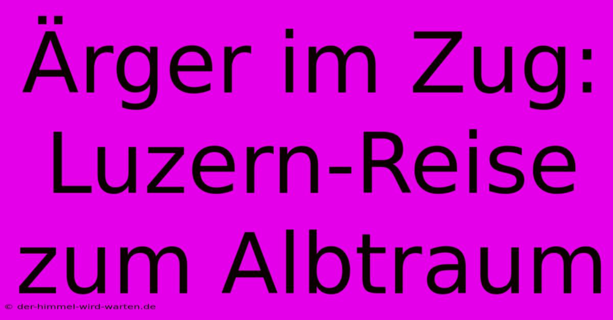 Ärger Im Zug: Luzern-Reise Zum Albtraum