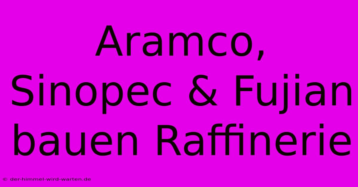 Aramco, Sinopec & Fujian Bauen Raffinerie