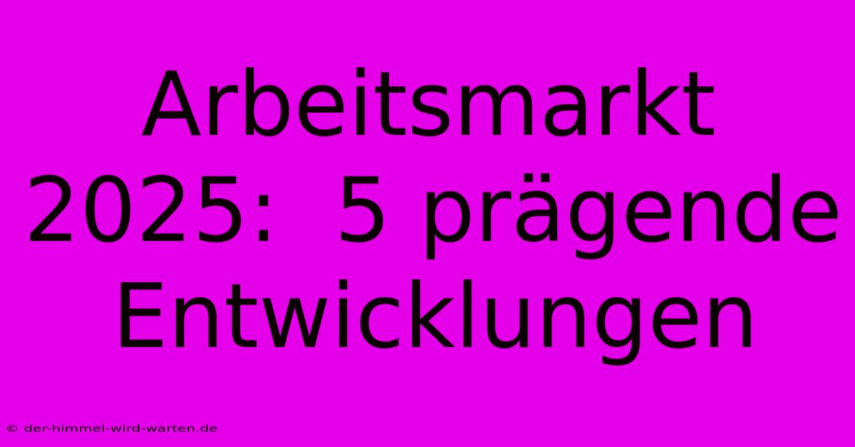 Arbeitsmarkt 2025:  5 Prägende Entwicklungen