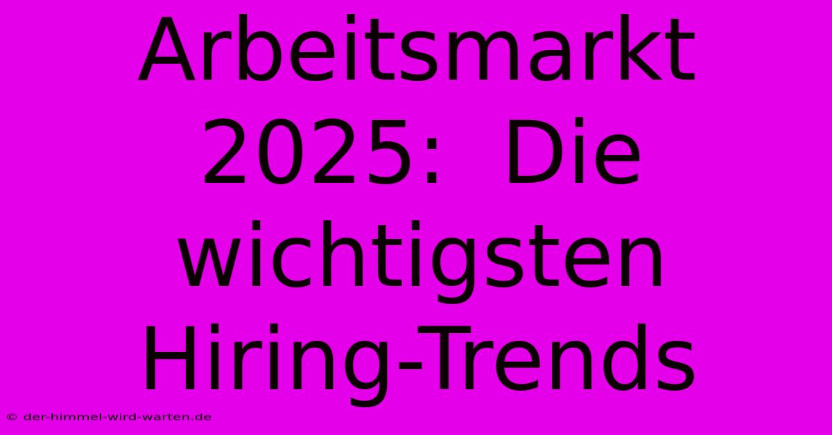 Arbeitsmarkt 2025:  Die Wichtigsten Hiring-Trends