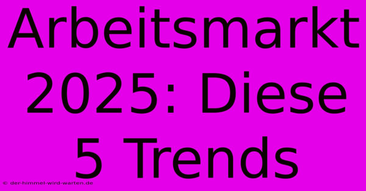 Arbeitsmarkt 2025: Diese 5 Trends