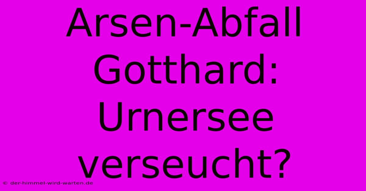 Arsen-Abfall Gotthard: Urnersee Verseucht?