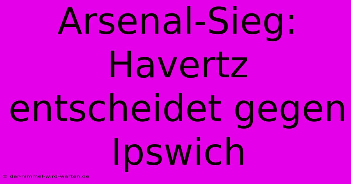 Arsenal-Sieg: Havertz Entscheidet Gegen Ipswich