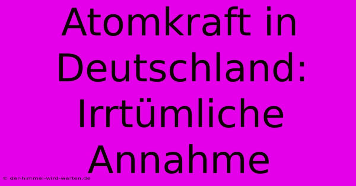 Atomkraft In Deutschland: Irrtümliche Annahme