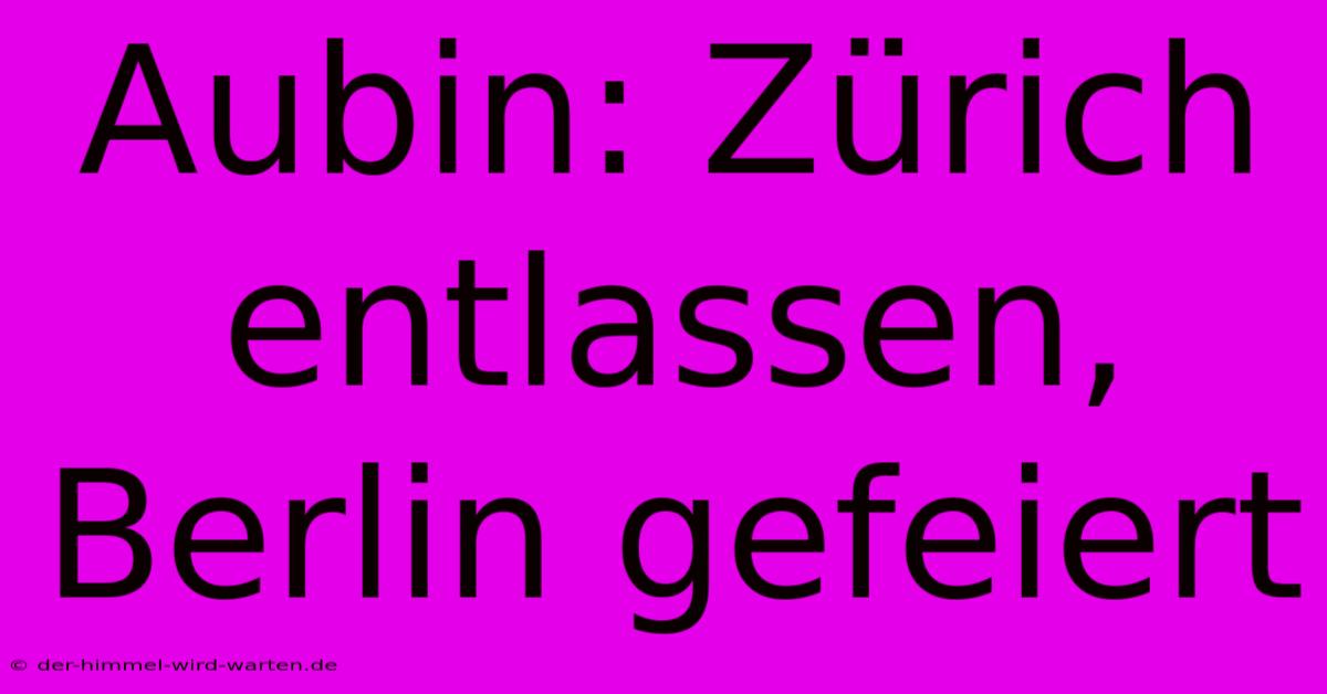 Aubin: Zürich Entlassen, Berlin Gefeiert