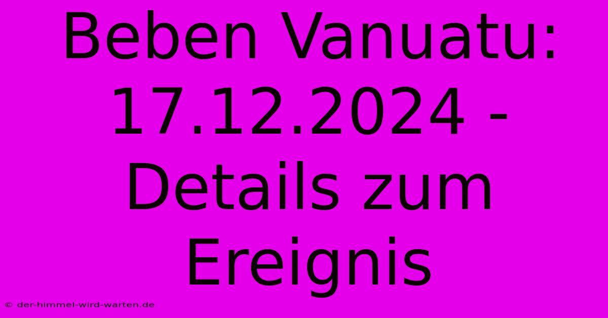 Beben Vanuatu: 17.12.2024 - Details Zum Ereignis