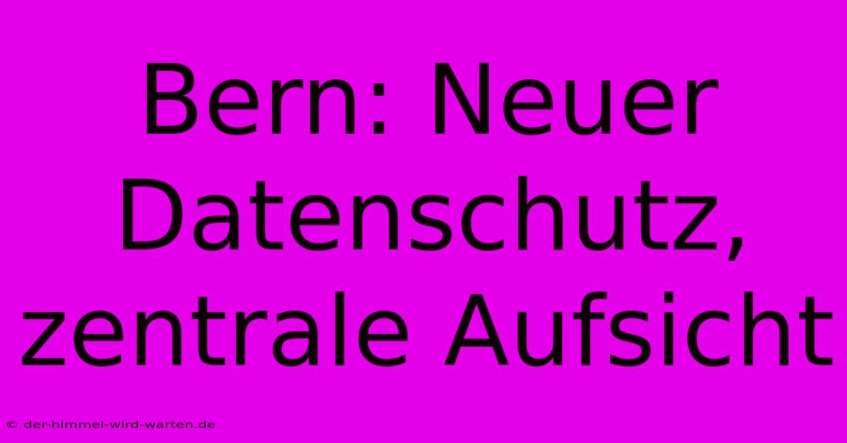 Bern: Neuer Datenschutz, Zentrale Aufsicht