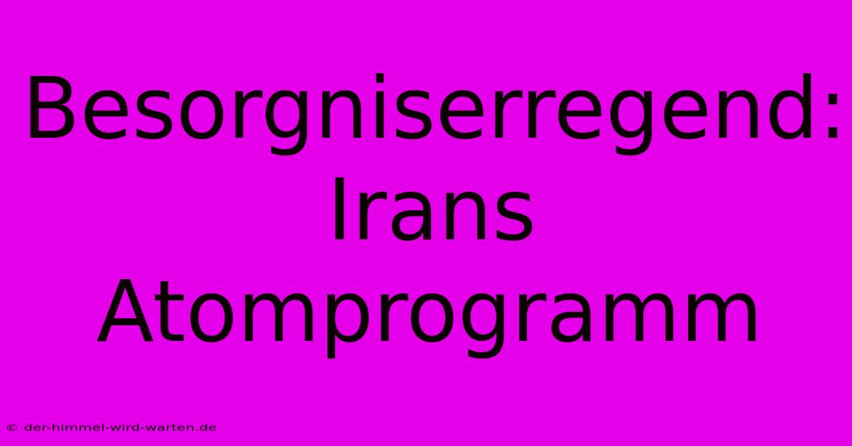 Besorgniserregend: Irans Atomprogramm