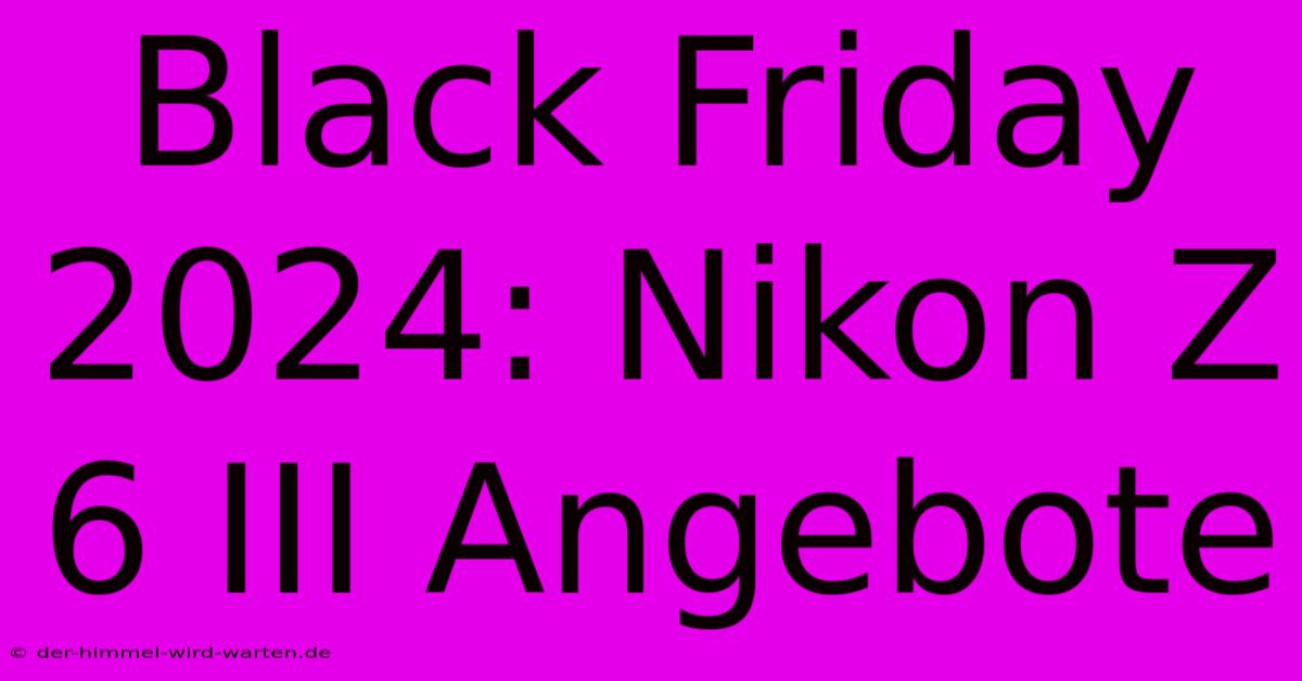 Black Friday 2024: Nikon Z 6 III Angebote