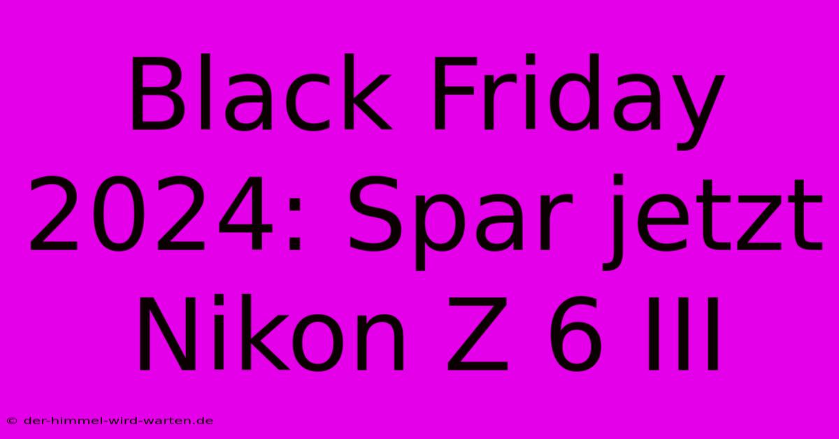 Black Friday 2024: Spar Jetzt Nikon Z 6 III