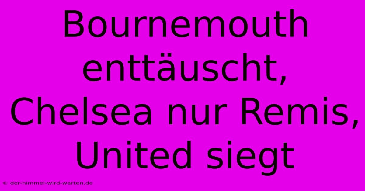 Bournemouth Enttäuscht, Chelsea Nur Remis, United Siegt