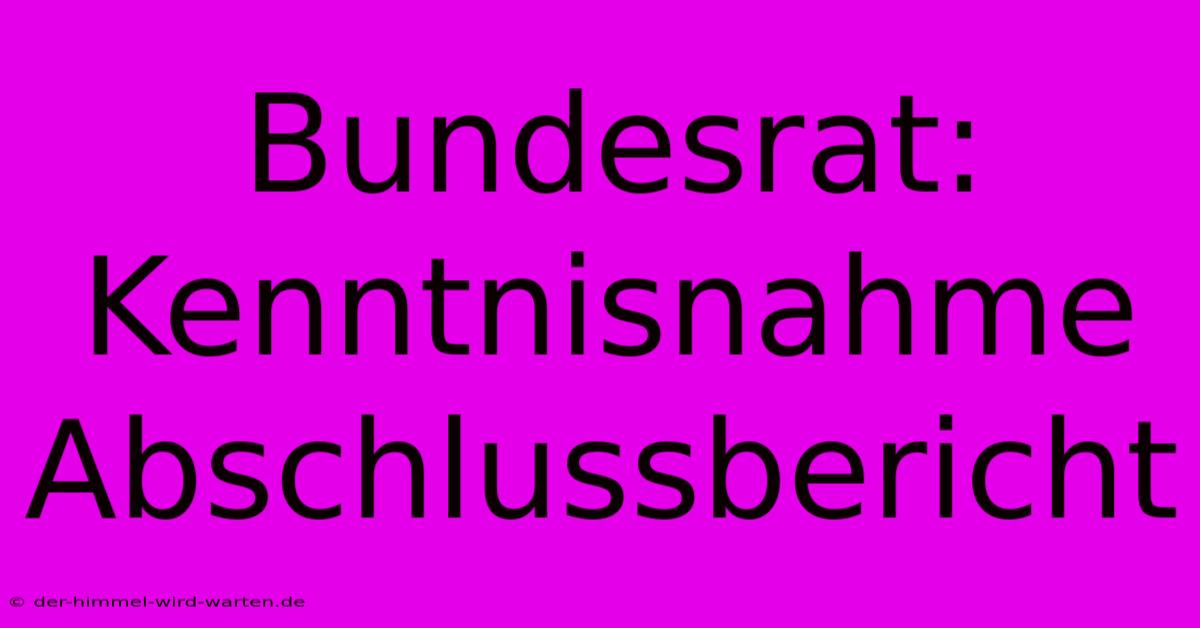 Bundesrat: Kenntnisnahme Abschlussbericht