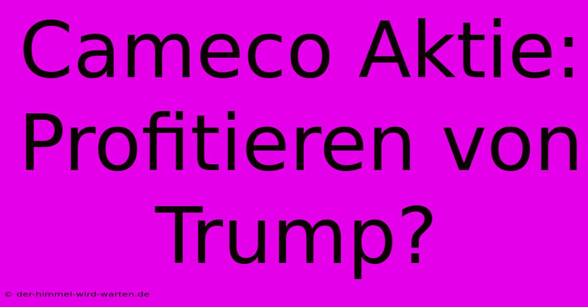 Cameco Aktie:  Profitieren Von Trump?