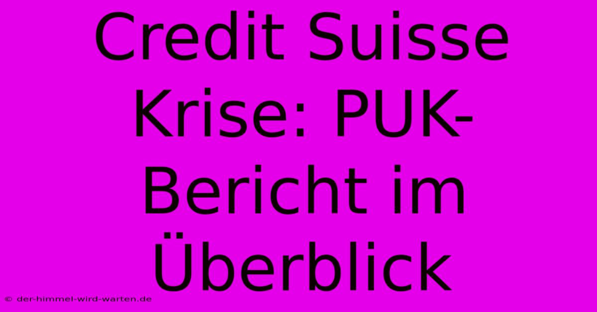 Credit Suisse Krise: PUK-Bericht Im Überblick