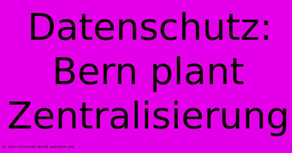 Datenschutz: Bern Plant Zentralisierung