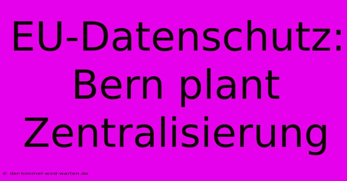 EU-Datenschutz: Bern Plant Zentralisierung