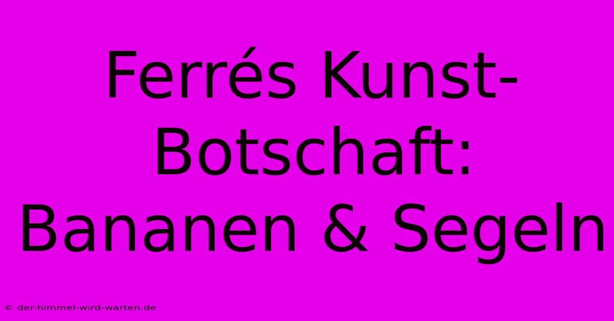 Ferrés Kunst-Botschaft: Bananen & Segeln