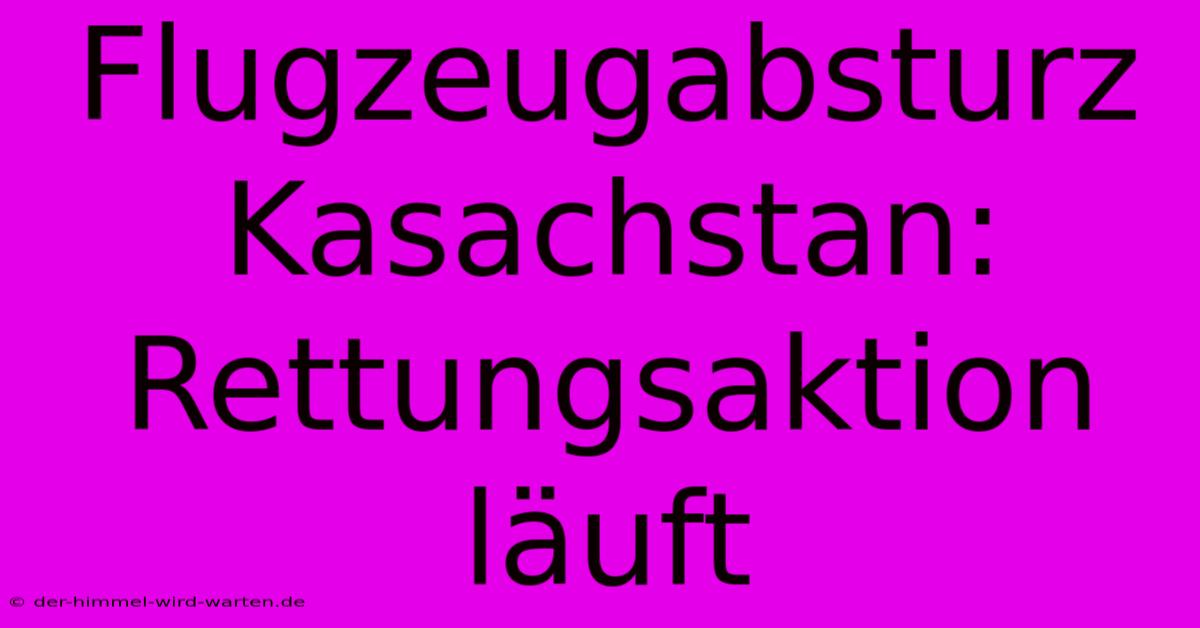 Flugzeugabsturz Kasachstan: Rettungsaktion Läuft