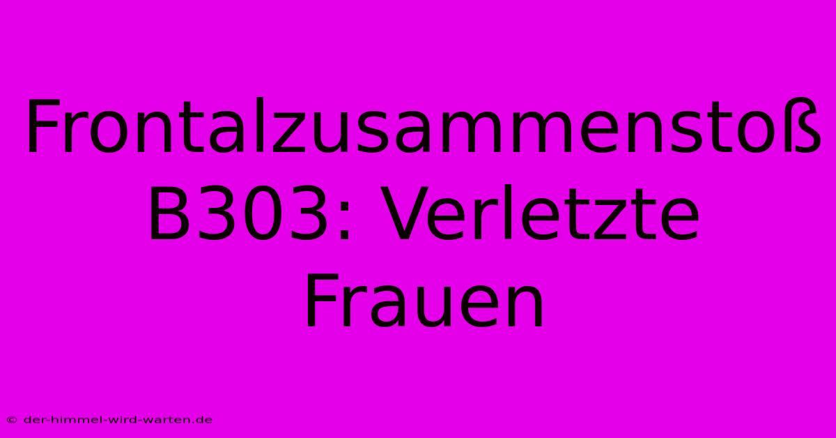 Frontalzusammenstoß B303: Verletzte Frauen