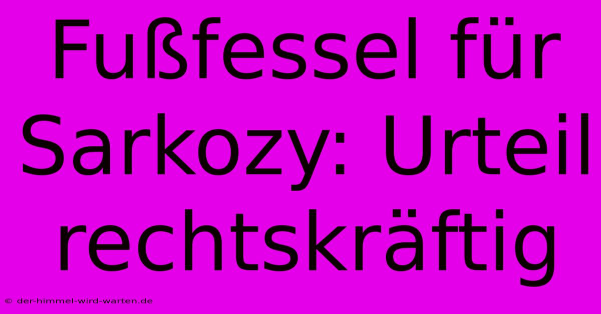 Fußfessel Für Sarkozy: Urteil Rechtskräftig