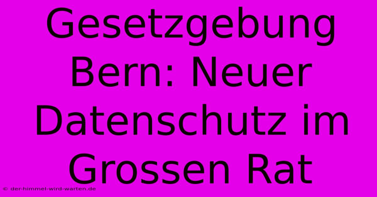 Gesetzgebung Bern: Neuer Datenschutz Im Grossen Rat