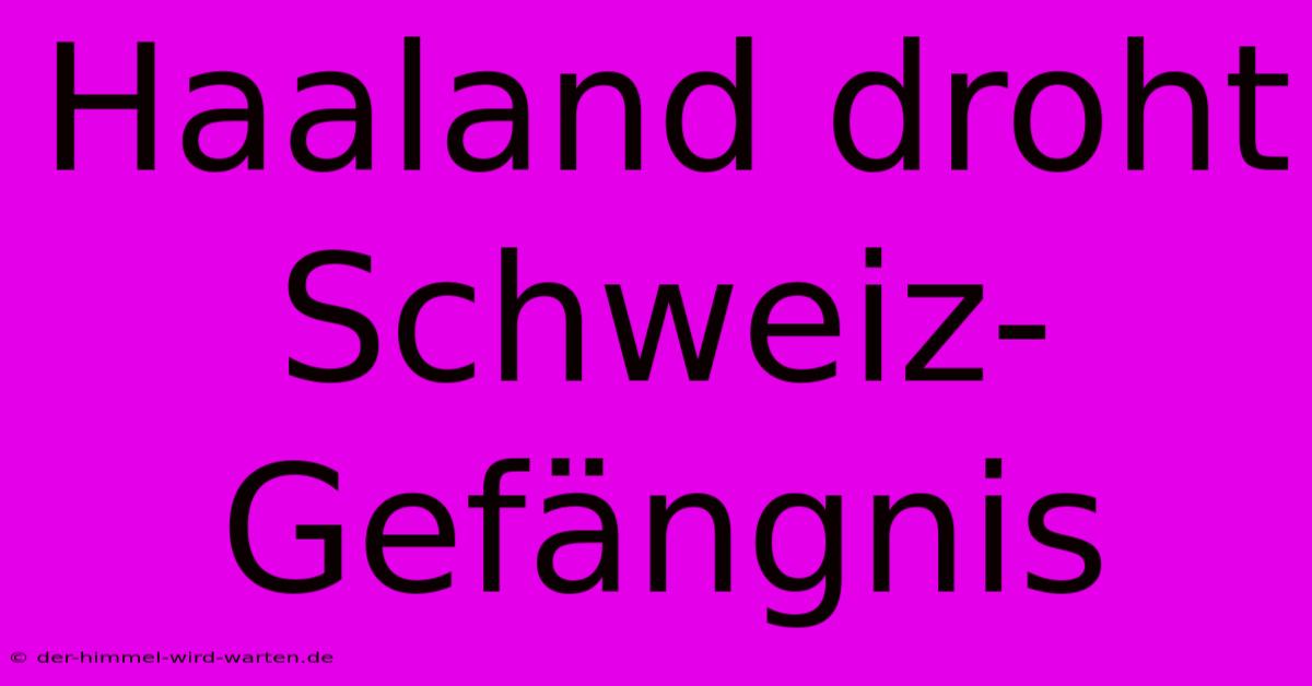 Haaland Droht Schweiz-Gefängnis