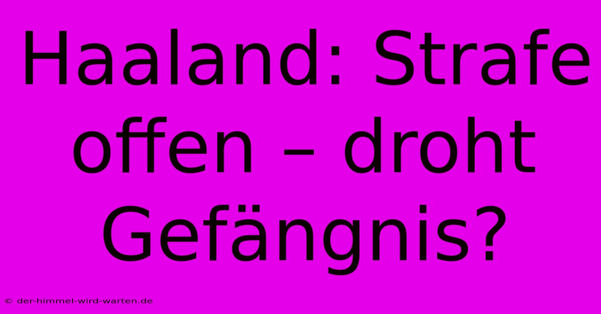 Haaland: Strafe Offen – Droht Gefängnis?