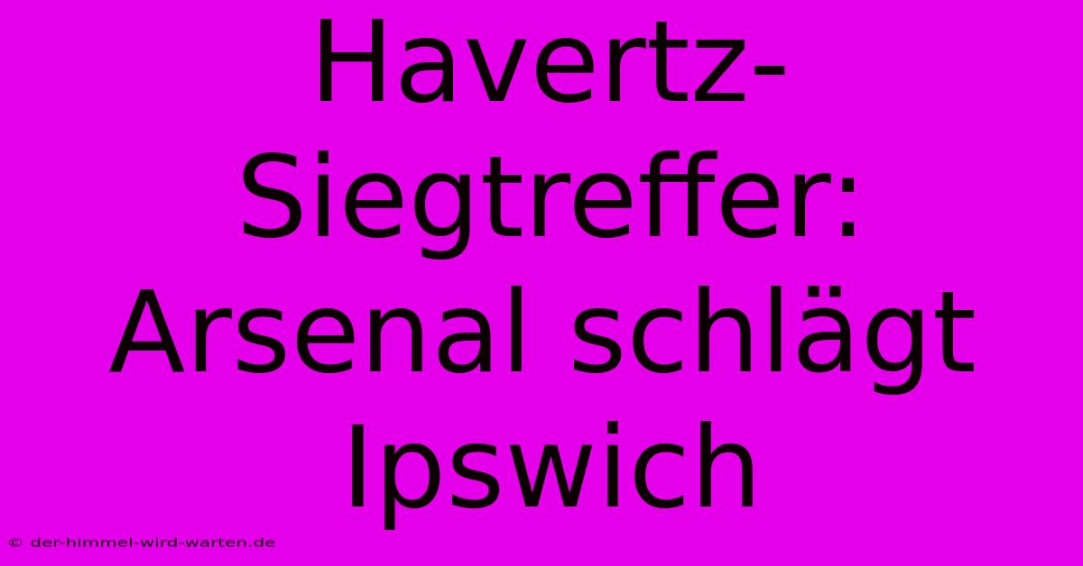 Havertz-Siegtreffer: Arsenal Schlägt Ipswich