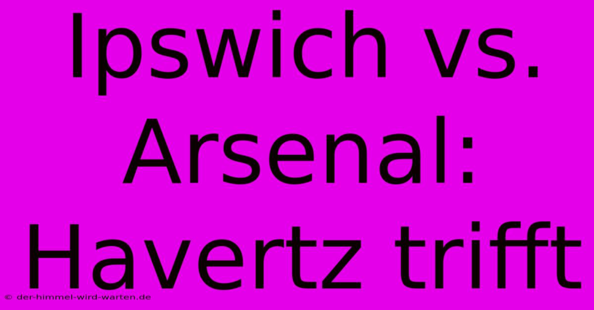 Ipswich Vs. Arsenal: Havertz Trifft