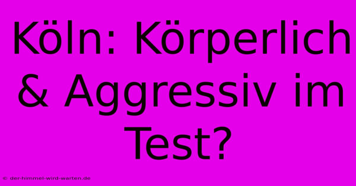 Köln: Körperlich & Aggressiv Im Test?