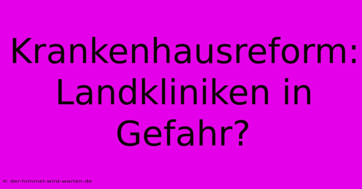 Krankenhausreform: Landkliniken In Gefahr?