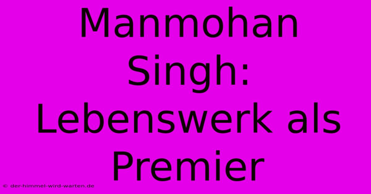 Manmohan Singh: Lebenswerk Als Premier