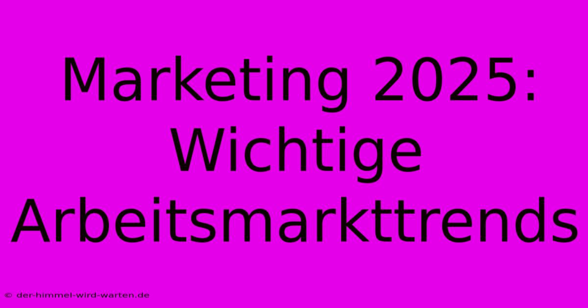 Marketing 2025: Wichtige Arbeitsmarkttrends