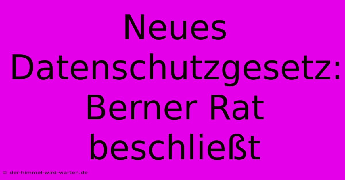 Neues Datenschutzgesetz: Berner Rat Beschließt