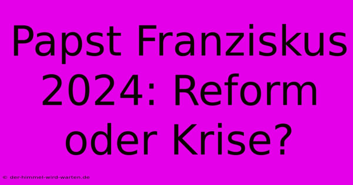 Papst Franziskus 2024: Reform Oder Krise?