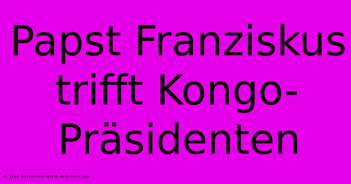 Papst Franziskus Trifft Kongo-Präsidenten