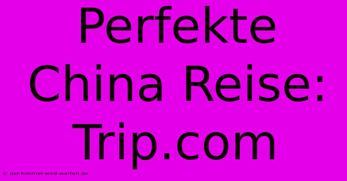 Perfekte China Reise: Trip.com