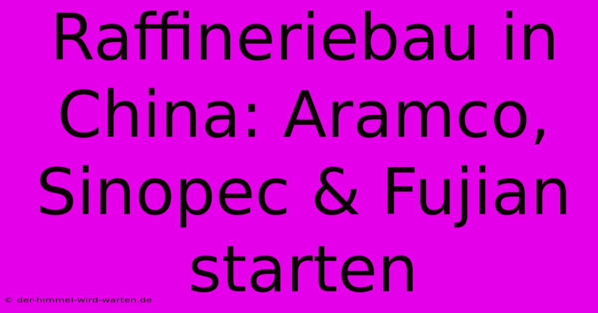 Raffineriebau In China: Aramco, Sinopec & Fujian Starten