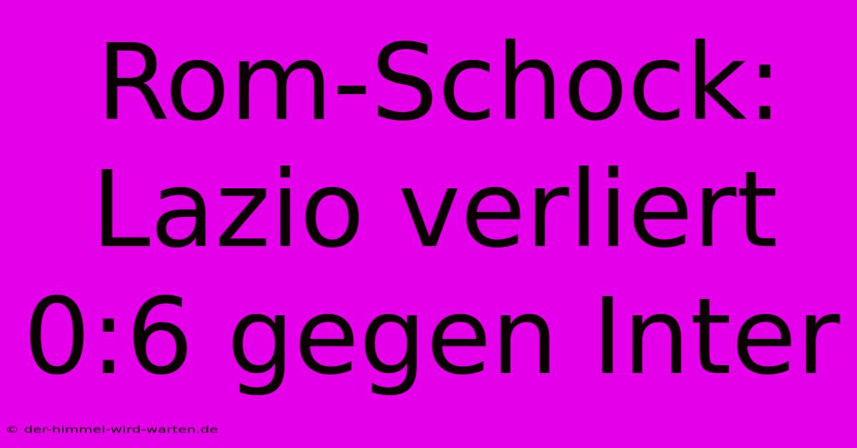 Rom-Schock: Lazio Verliert 0:6 Gegen Inter