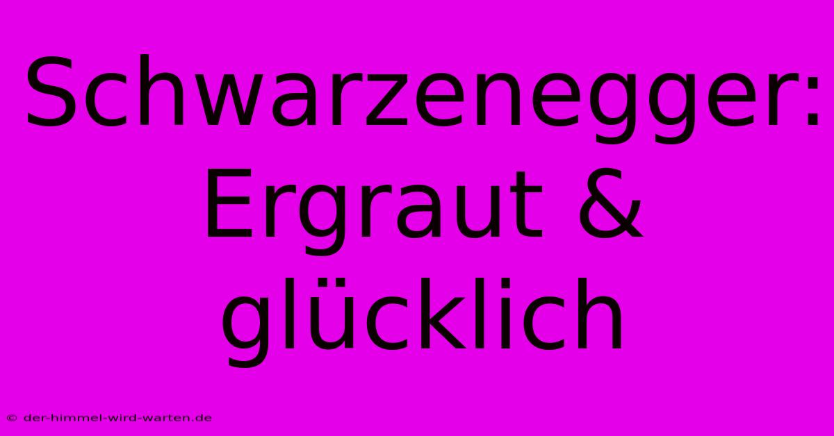 Schwarzenegger: Ergraut & Glücklich