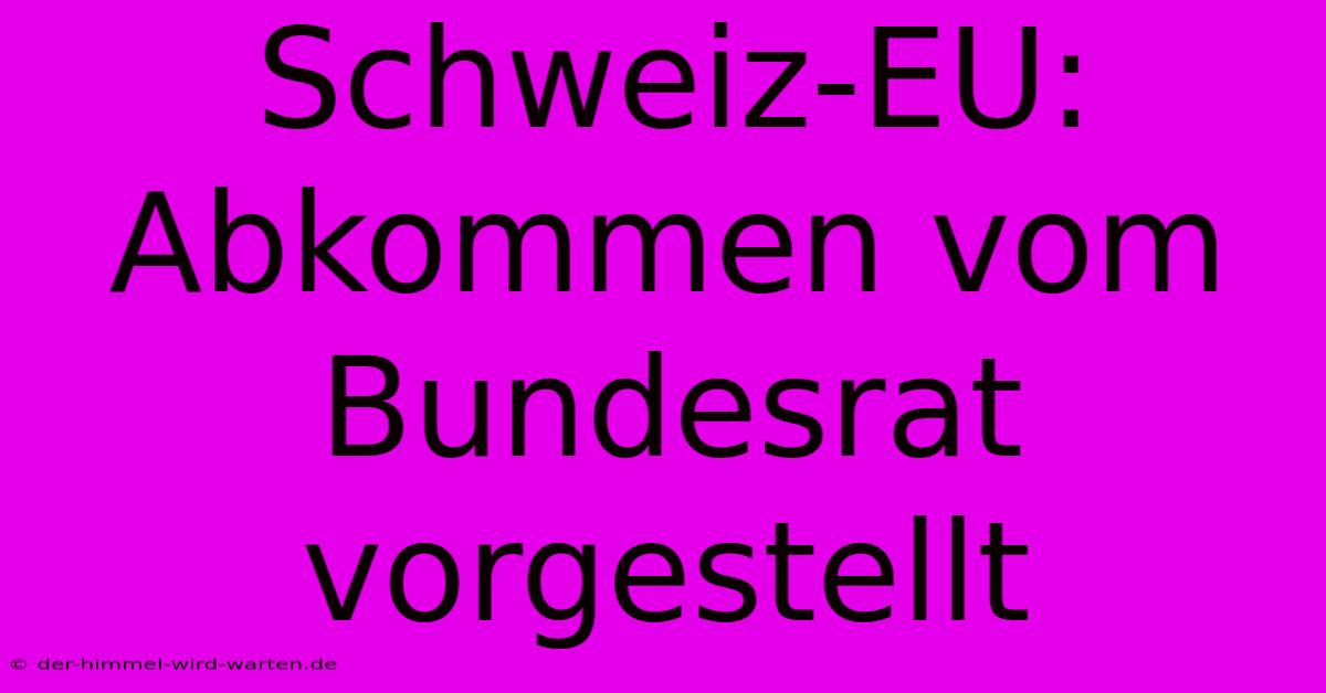 Schweiz-EU:  Abkommen Vom Bundesrat Vorgestellt