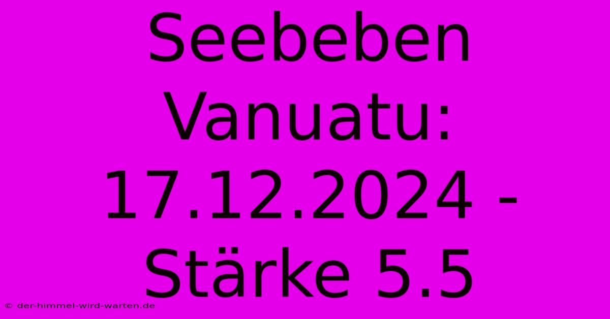 Seebeben Vanuatu: 17.12.2024 - Stärke 5.5