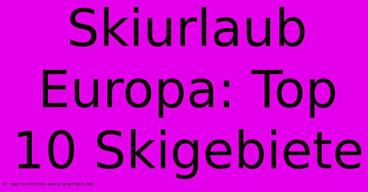 Skiurlaub Europa: Top 10 Skigebiete