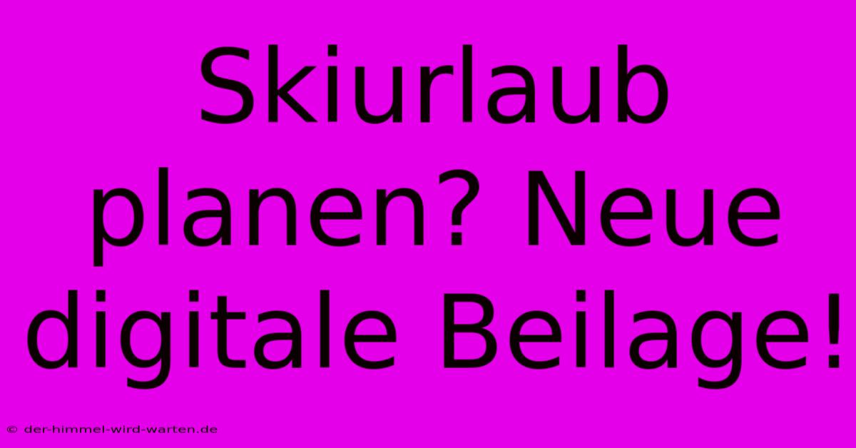 Skiurlaub Planen? Neue Digitale Beilage!