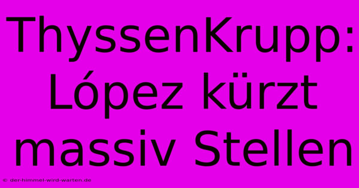 ThyssenKrupp:  López Kürzt Massiv Stellen