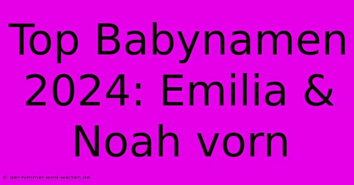 Top Babynamen 2024: Emilia & Noah Vorn