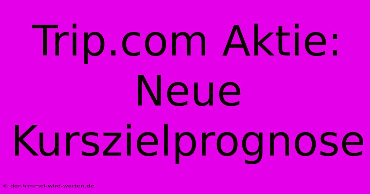 Trip.com Aktie: Neue Kurszielprognose