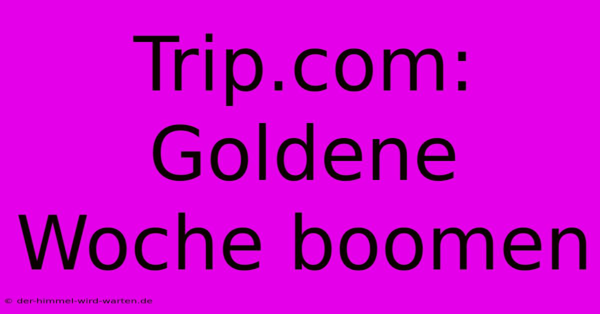 Trip.com: Goldene Woche Boomen