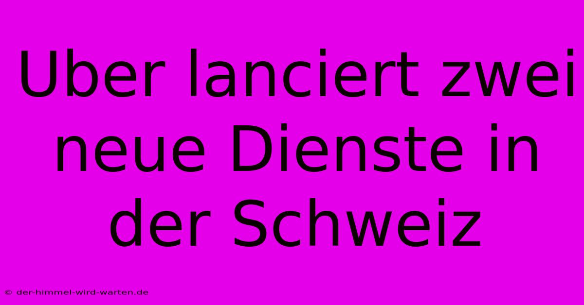 Uber Lanciert Zwei Neue Dienste In Der Schweiz