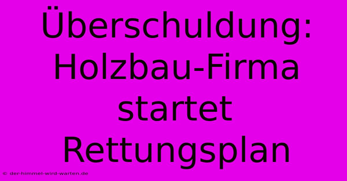 Überschuldung: Holzbau-Firma Startet Rettungsplan